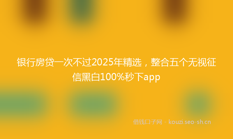 银行房贷一次不过2025年精选，整合五个无视征信黑白100%秒下app