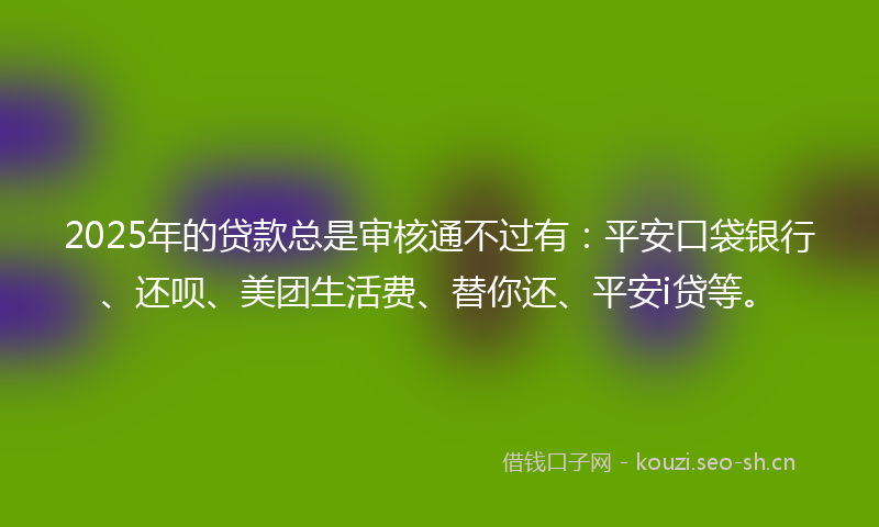 2025年的贷款总是审核通不过有：平安口袋银行、还呗、美团生活费、替你还、平安i贷等。