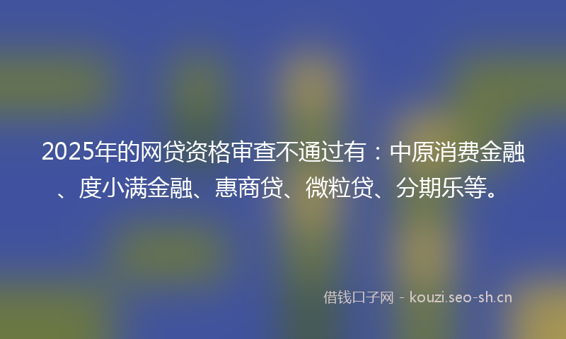 2025年的网贷资格审查不通过有：中原消费金融、度小满金融、惠商贷、微粒贷、分期乐等。
