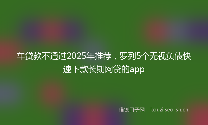 车贷款不通过2025年推荐，罗列5个无视负债快速下款长期网贷的app