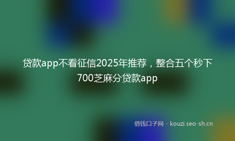 贷款app不看征信2025年推荐，整合五个秒下700芝麻分贷款app