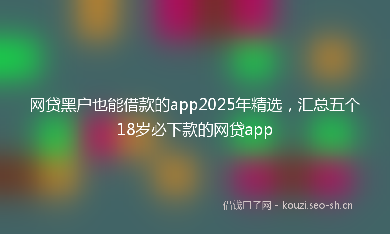 网贷黑户也能借款的app2025年精选，汇总五个18岁必下款的网贷app