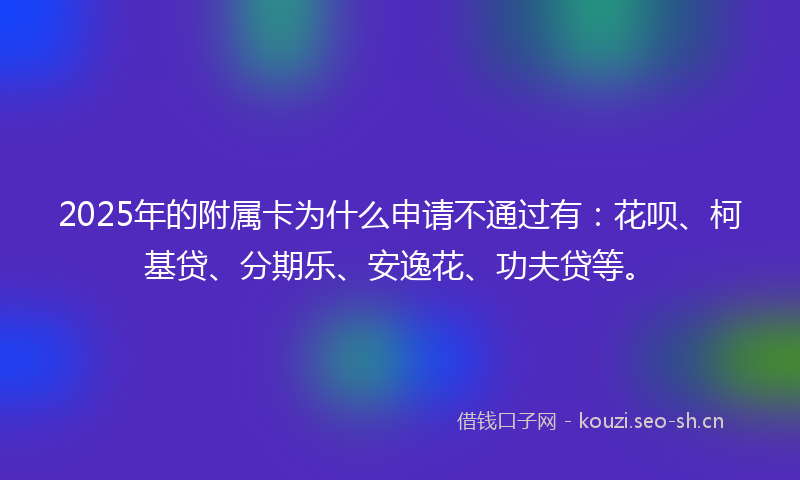 2025年的附属卡为什么申请不通过有：花呗、柯基贷、分期乐、安逸花、功夫贷等。