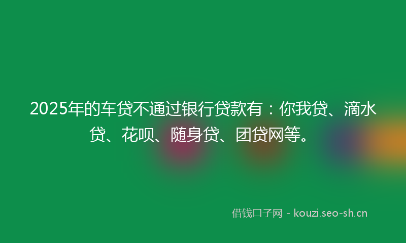 2025年的车贷不通过银行贷款有：你我贷、滴水贷、花呗、随身贷、团贷网等。