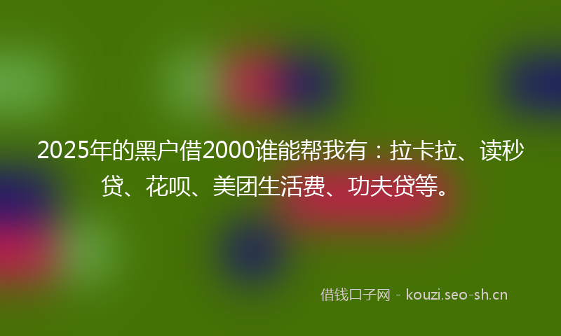2025年的黑户借2000谁能帮我有：拉卡拉、读秒贷、花呗、美团生活费、功夫贷等。