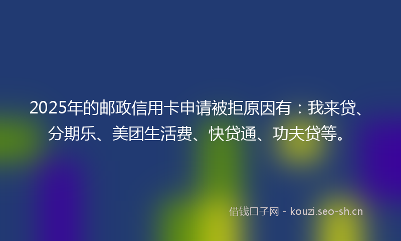 2025年的邮政信用卡申请被拒原因有：我来贷、分期乐、美团生活费、快贷通、功夫贷等。