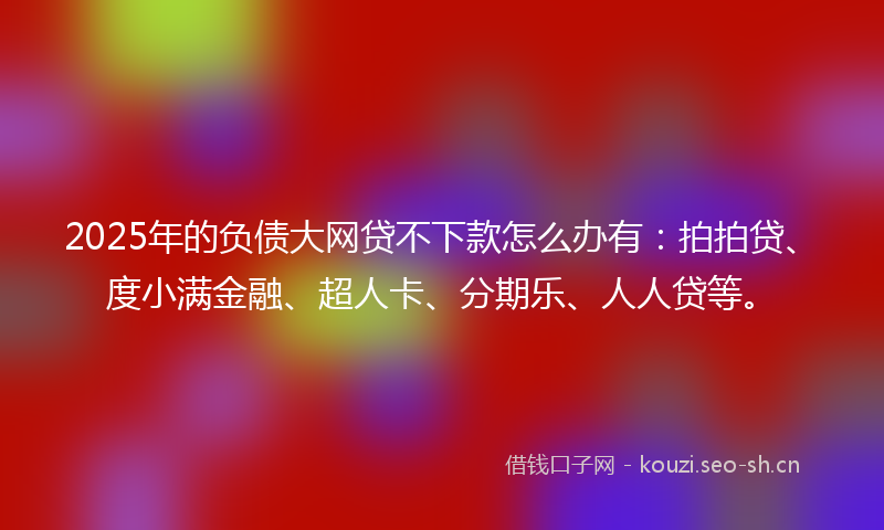 2025年的负债大网贷不下款怎么办有：拍拍贷、度小满金融、超人卡、分期乐、人人贷等。