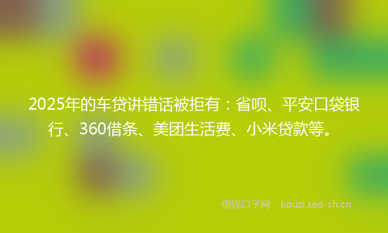 2025年的车贷讲错话被拒有：省呗、平安口袋银行、360借条、美团生活费、小米贷款等。