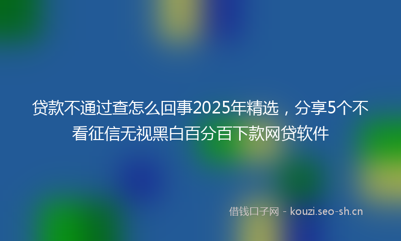 贷款不通过查怎么回事2025年精选，分享5个不看征信无视黑白百分百下款网贷软件