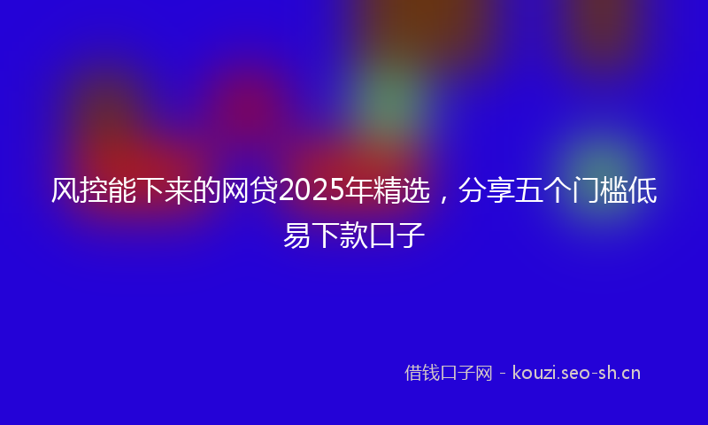 风控能下来的网贷2025年精选，分享五个门槛低易下款口子