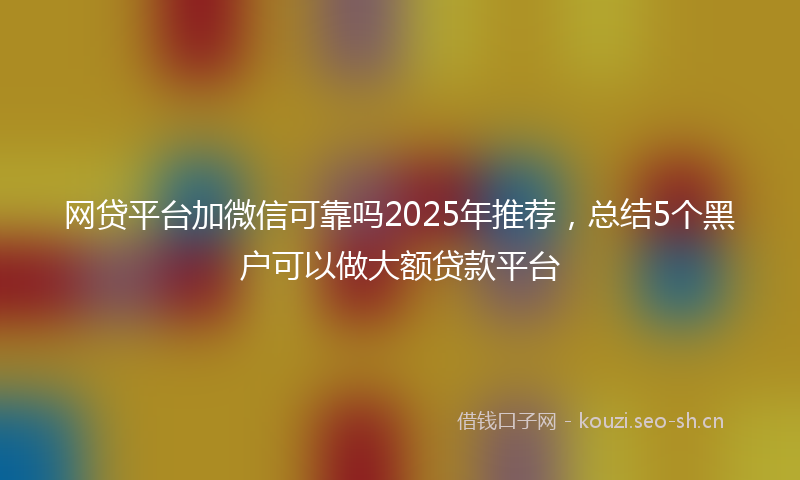 网贷平台加微信可靠吗2025年推荐，总结5个黑户可以做大额贷款平台