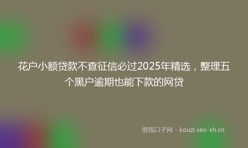 花户小额贷款不查征信必过2025年精选，整理五个黑户逾期也能下款的网贷