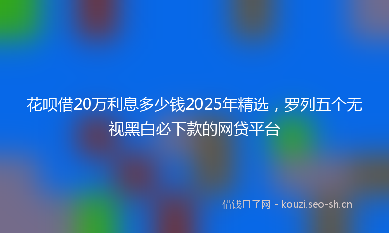 花呗借20万利息多少钱2025年精选，罗列五个无视黑白必下款的网贷平台