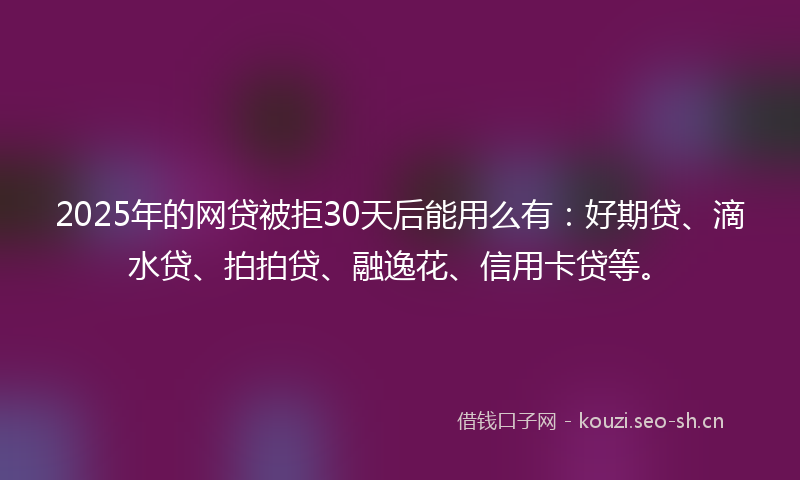 2025年的网贷被拒30天后能用么有：好期贷、滴水贷、拍拍贷、融逸花、信用卡贷等。