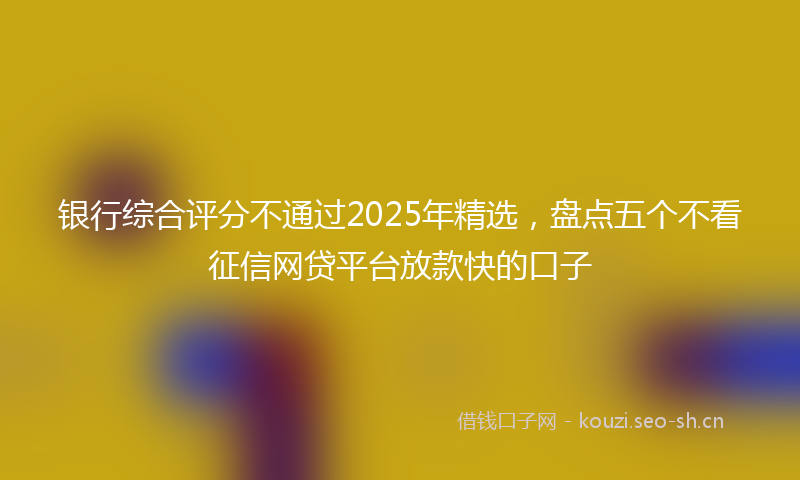 银行综合评分不通过2025年精选，盘点五个不看征信网贷平台放款快的口子