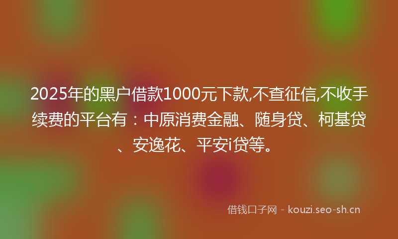 2025年的黑户借款1000元下款,不查征信,不收手续费的平台有：中原消费金融、随身贷、柯基贷、安逸花、平安i贷等。