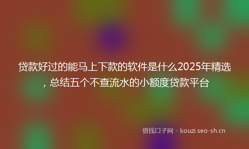 贷款好过的能马上下款的软件是什么2025年精选，总结五个不查流水的小额度贷款平台