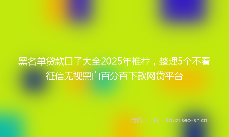 黑名单贷款口子大全2025年推荐，整理5个不看征信无视黑白百分百下款网贷平台