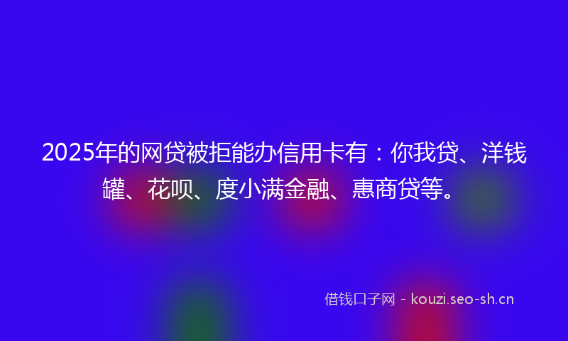 2025年的网贷被拒能办信用卡有：你我贷、洋钱罐、花呗、度小满金融、惠商贷等。