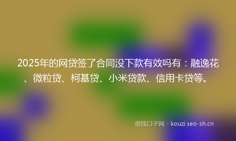 2025年的网贷签了合同没下款有效吗有：融逸花、微粒贷、柯基贷、小米贷款、信用卡贷等。