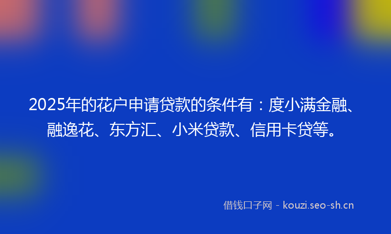 2025年的花户申请贷款的条件有：度小满金融、融逸花、东方汇、小米贷款、信用卡贷等。