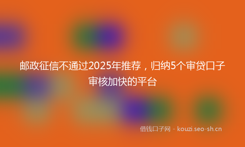 邮政征信不通过2025年推荐，归纳5个审贷口子审核加快的平台