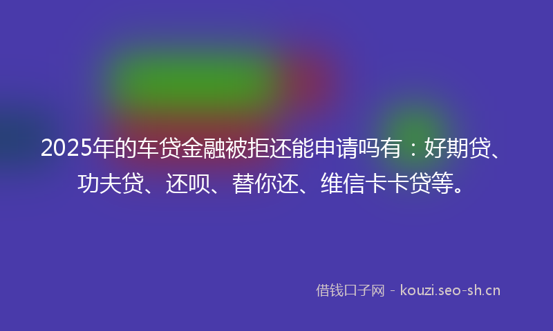 2025年的车贷金融被拒还能申请吗有：好期贷、功夫贷、还呗、替你还、维信卡卡贷等。