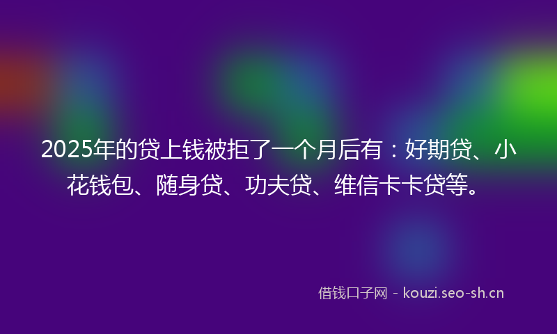 2025年的贷上钱被拒了一个月后有：好期贷、小花钱包、随身贷、功夫贷、维信卡卡贷等。