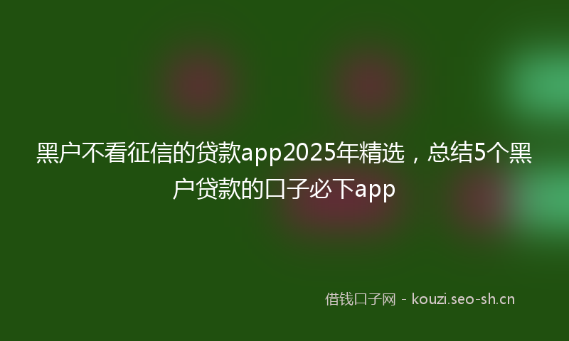 黑户不看征信的贷款app2025年精选，总结5个黑户贷款的口子必下app