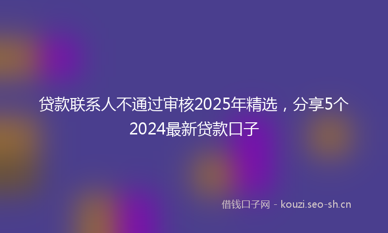 贷款联系人不通过审核2025年精选，分享5个2024最新贷款口子