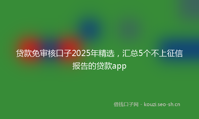 贷款免审核口子2025年精选，汇总5个不上征信报告的贷款app