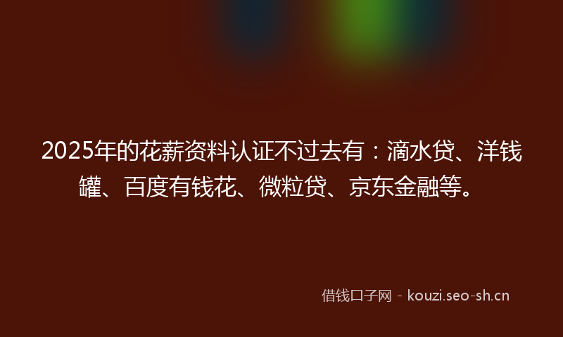 2025年的花薪资料认证不过去有：滴水贷、洋钱罐、百度有钱花、微粒贷、京东金融等。
