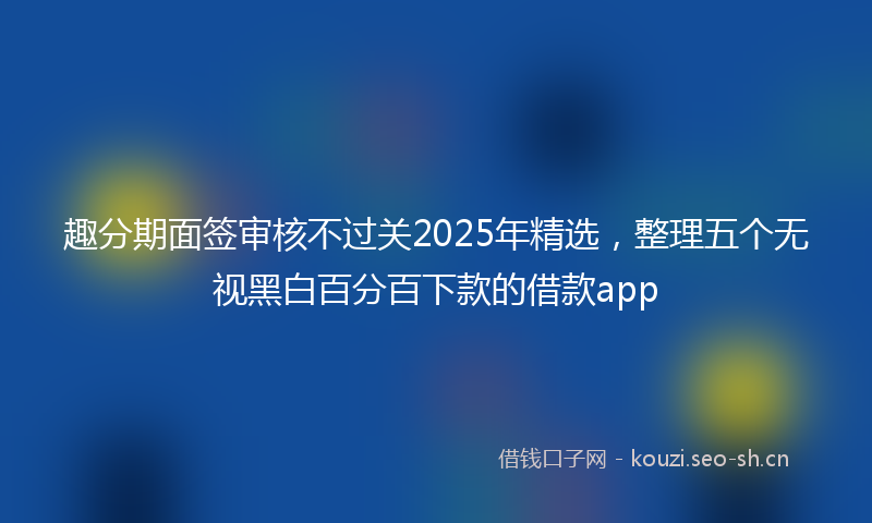 趣分期面签审核不过关2025年精选，整理五个无视黑白百分百下款的借款app