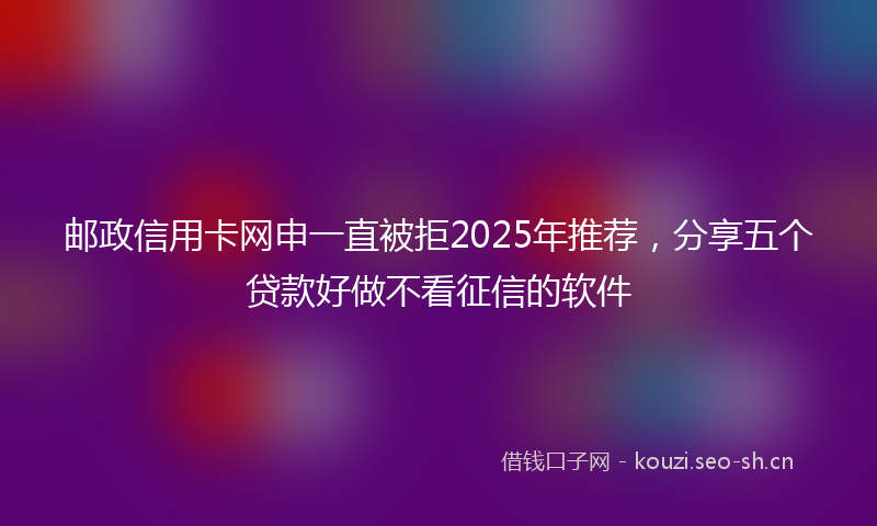 邮政信用卡网申一直被拒2025年推荐，分享五个贷款好做不看征信的软件