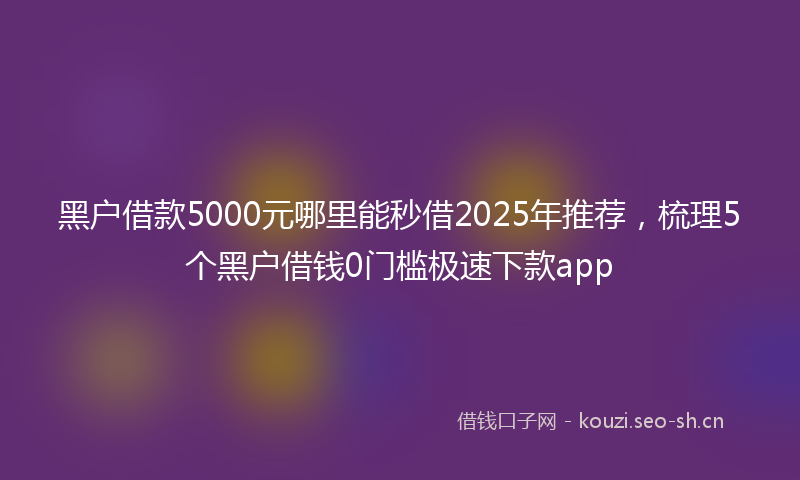 黑户借款5000元哪里能秒借2025年推荐，梳理5个黑户借钱0门槛极速下款app