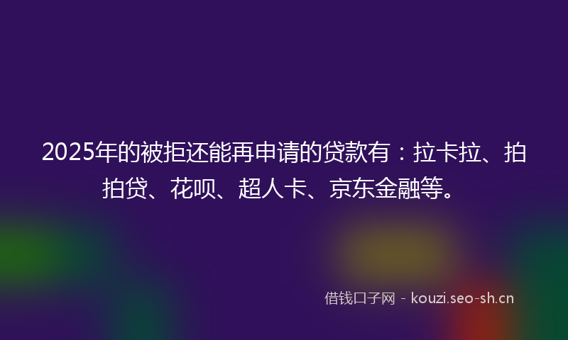 2025年的被拒还能再申请的贷款有：拉卡拉、拍拍贷、花呗、超人卡、京东金融等。