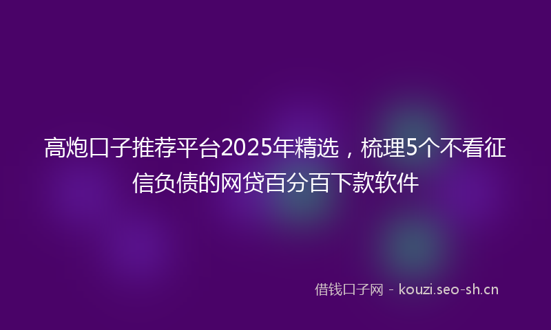 高炮口子推荐平台2025年精选，梳理5个不看征信负债的网贷百分百下款软件