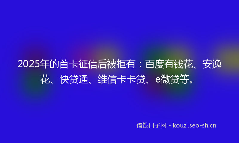 2025年的首卡征信后被拒有：百度有钱花、安逸花、快贷通、维信卡卡贷、e微贷等。
