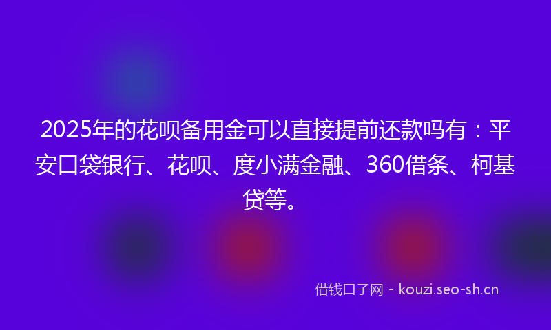 2025年的花呗备用金可以直接提前还款吗有：平安口袋银行、花呗、度小满金融、360借条、柯基贷等。