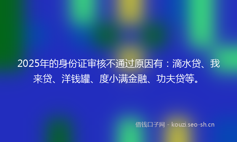 2025年的身份证审核不通过原因有：滴水贷、我来贷、洋钱罐、度小满金融、功夫贷等。