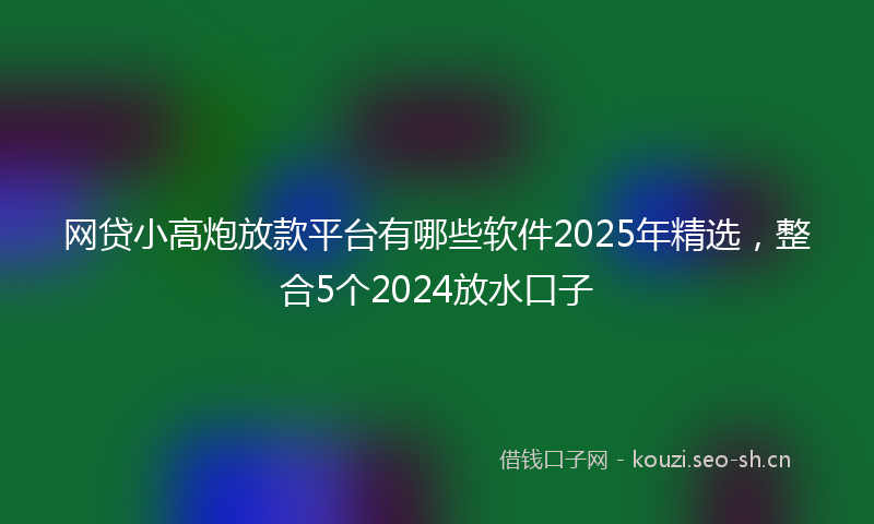网贷小高炮放款平台有哪些软件2025年精选，整合5个2024放水口子