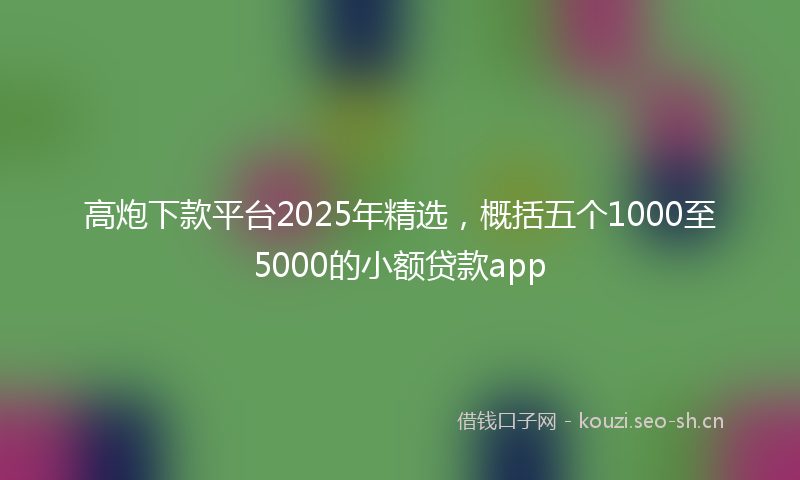 高炮下款平台2025年精选，概括五个1000至5000的小额贷款app