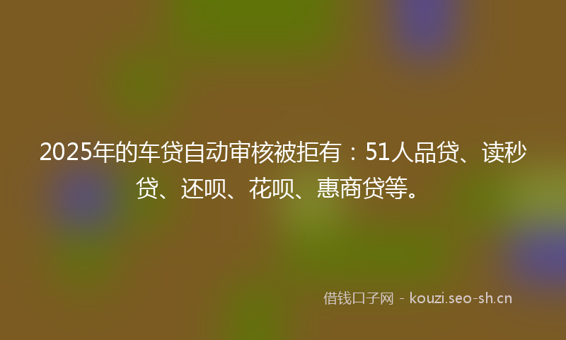 2025年的车贷自动审核被拒有：51人品贷、读秒贷、还呗、花呗、惠商贷等。