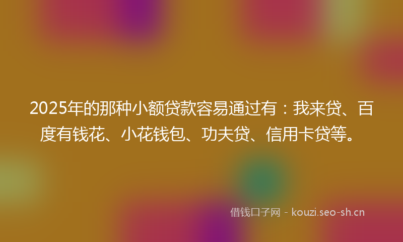 2025年的那种小额贷款容易通过有:我来贷、百度有钱花、小花钱包、功夫贷、信用卡贷等。