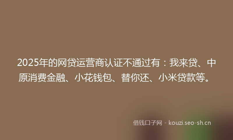 2025年的网贷运营商认证不通过有：我来贷、中原消费金融、小花钱包、替你还、小米贷款等。