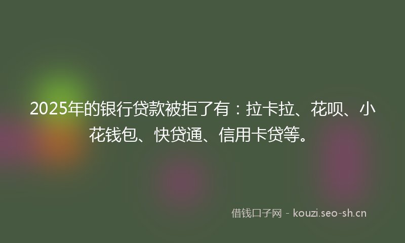 2025年的银行贷款被拒了有：拉卡拉、花呗、小花钱包、快贷通、信用卡贷等。