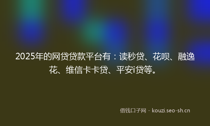 2025年的网贷贷款平台有：读秒贷、花呗、融逸花、维信卡卡贷、平安i贷等。