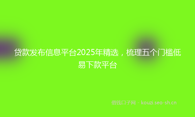 贷款发布信息平台2025年精选，梳理五个门槛低易下款平台