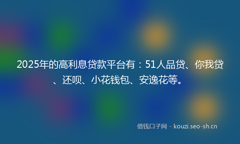 2025年的高利息贷款平台有：51人品贷、你我贷、还呗、小花钱包、安逸花等。