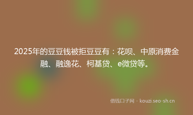 2025年的豆豆钱被拒豆豆有：花呗、中原消费金融、融逸花、柯基贷、e微贷等。